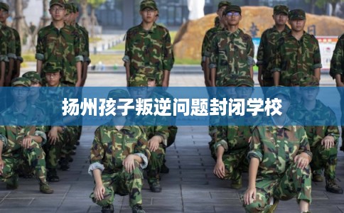 扬州孩子叛逆问题封闭学校