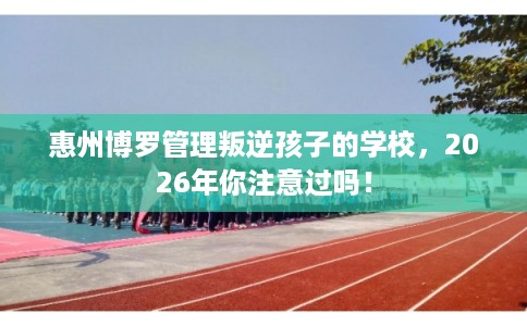 惠州博罗管理叛逆孩子的学校，2026年你注意过吗！