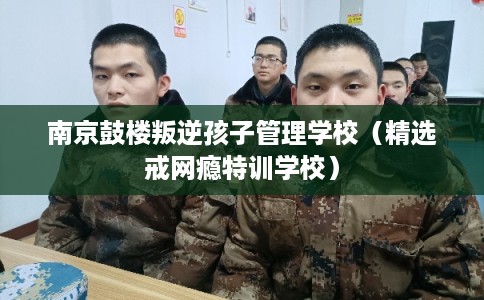 南京鼓楼叛逆孩子管理学校（精选戒网瘾特训学校）