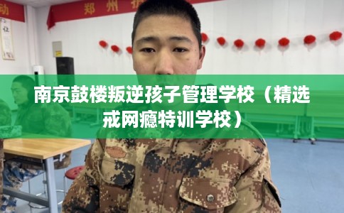 南京鼓楼叛逆孩子管理学校（精选戒网瘾特训学校）