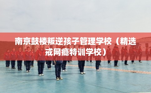 南京鼓楼叛逆孩子管理学校（精选戒网瘾特训学校）