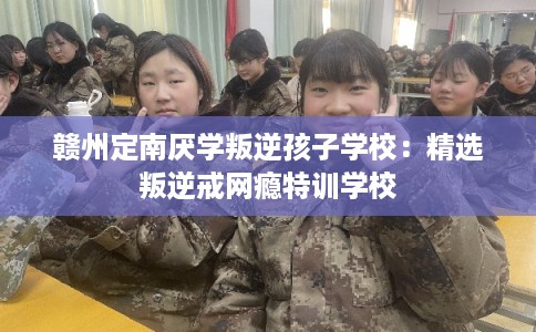 赣州定南厌学叛逆孩子学校：精选叛逆戒网瘾特训学校