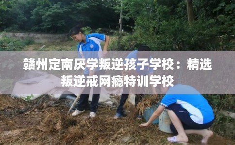 赣州定南厌学叛逆孩子学校：精选叛逆戒网瘾特训学校