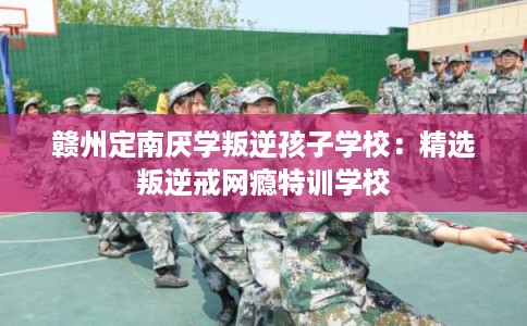 赣州定南厌学叛逆孩子学校：精选叛逆戒网瘾特训学校