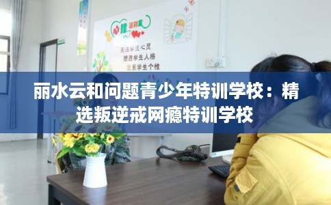 丽水云和问题青少年特训学校：精选叛逆戒网瘾特训学校