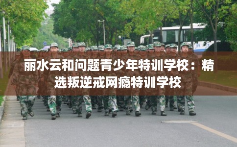 丽水云和问题青少年特训学校：精选叛逆戒网瘾特训学校