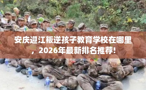 安庆迎江叛逆孩子教育学校在哪里,2026年最新排名推荐! 安庆迎江叛逆孩子教育学校在哪里,2026年最新排名推荐!