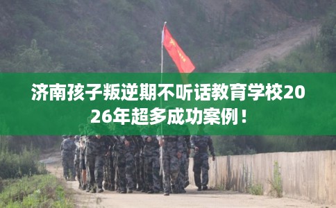 济南孩子叛逆期不听话教育学校2026年超多成功案例！
