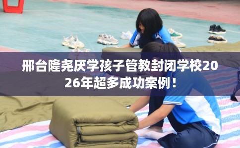 邢台隆尧厌学孩子管教封闭学校2026年超多成功案例！