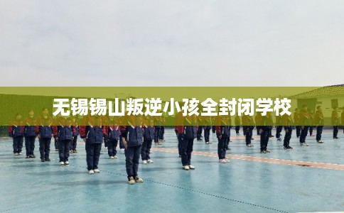 无锡锡山叛逆小孩全封闭学校