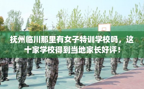 抚州临川那里有女子特训学校吗，这十家学校得到当地家长好评！