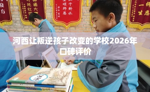河西让叛逆孩子改变的学校2026年口碑评价 河西让叛逆孩子改变的学校2026年口碑评价