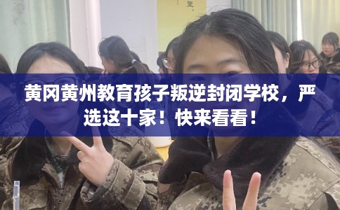黄冈黄州教育孩子叛逆封闭学校，严选这十家！快来看看！