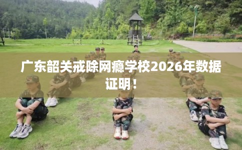 广东韶关戒除网瘾学校2026年数据证明! 广东韶关戒除网瘾学校2026年数据证明!