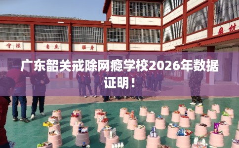 广东韶关戒除网瘾学校2026年数据证明！