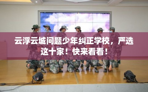 云浮云城问题少年纠正学校,严选这十家!快来看看! 云浮云城问题少年纠正学校,严选这十家!快来看看!