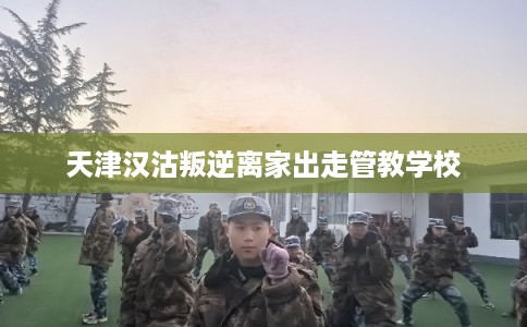 天津汉沽叛逆离家出走管教学校