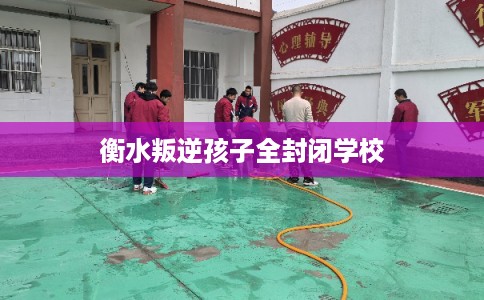 衡水叛逆孩子全封闭学校