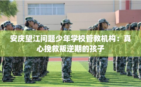 安庆望江问题少年学校管教机构：真心挽救叛逆期的孩子