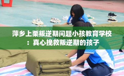 萍乡上栗叛逆期问题小孩教育学校:真心挽救叛逆期的孩子 萍乡上栗叛逆期问题小孩教育学校:真心挽救叛逆期的孩子