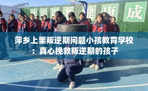萍乡上栗叛逆期问题小孩教育学校：真心挽救叛逆期的孩子