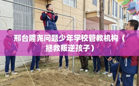 邢台隆尧问题少年学校管教机构（拯救叛逆孩子）