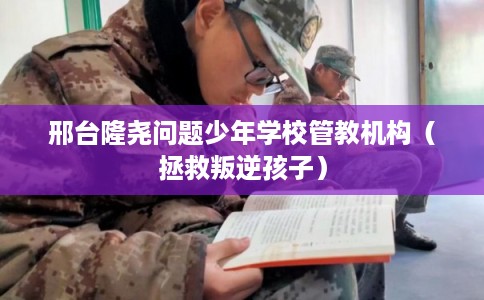邢台隆尧问题少年学校管教机构（拯救叛逆孩子）