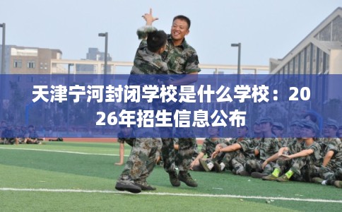 天津宁河封闭学校是什么学校:2026年招生信息公布 天津宁河封闭学校是什么学校:2026年招生信息公布