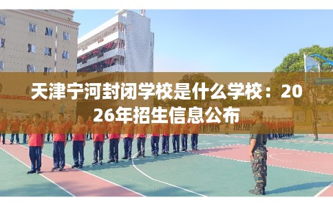 天津宁河封闭学校是什么学校:2026年招生信息公布 天津宁河封闭学校是什么学校:2026年招生信息公布