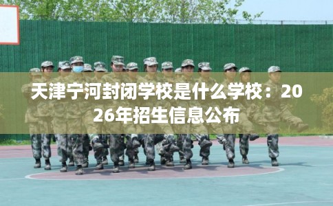 天津宁河封闭学校是什么学校:2026年招生信息公布 天津宁河封闭学校是什么学校:2026年招生信息公布