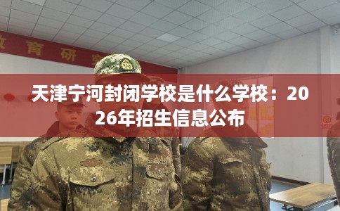 天津宁河封闭学校是什么学校：2026年招生信息公布
