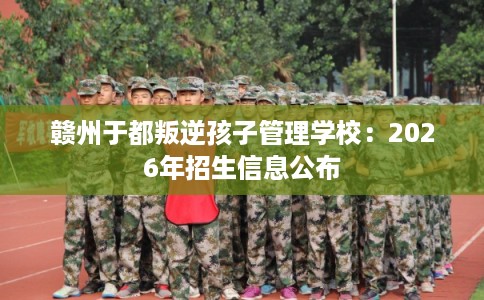 赣州于都叛逆孩子管理学校:2026年招生信息公布 赣州于都叛逆孩子管理学校:2026年招生信息公布