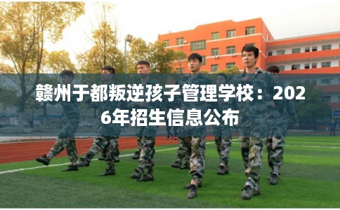 赣州于都叛逆孩子管理学校:2026年招生信息公布 赣州于都叛逆孩子管理学校:2026年招生信息公布