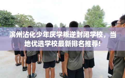 滨州沾化少年厌学叛逆封闭学校，当地优选学校最新排名推荐!