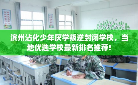滨州沾化少年厌学叛逆封闭学校，当地优选学校最新排名推荐!