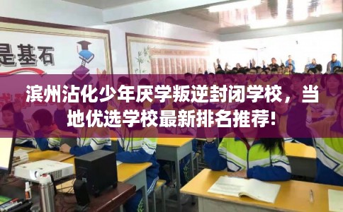 滨州沾化少年厌学叛逆封闭学校，当地优选学校最新排名推荐!