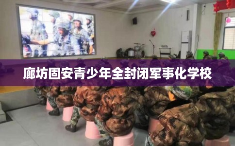 廊坊固安青少年全封闭军事化学校