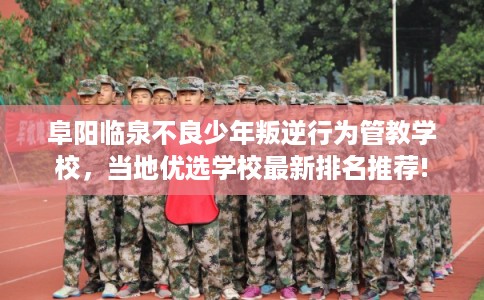 阜阳临泉不良少年叛逆行为管教学校，当地优选学校最新排名推荐!