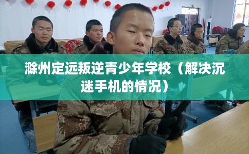 滁州定远叛逆青少年学校（解决沉迷手机的情况）