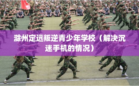滁州定远叛逆青少年学校（解决沉迷手机的情况）
