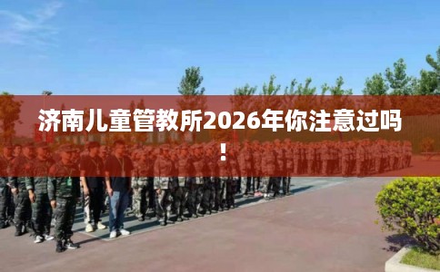 济南儿童管教所2026年你注意过吗！