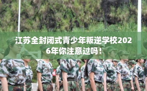 江苏全封闭式青少年叛逆学校2026年你注意过吗！