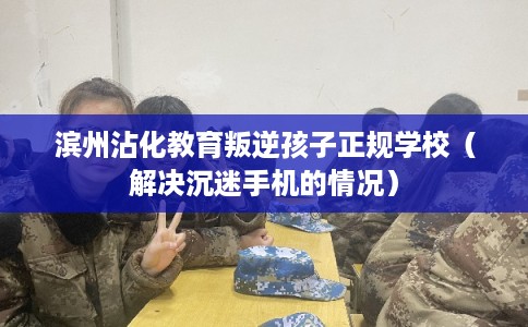 滨州沾化教育叛逆孩子正规学校（解决沉迷手机的情况）