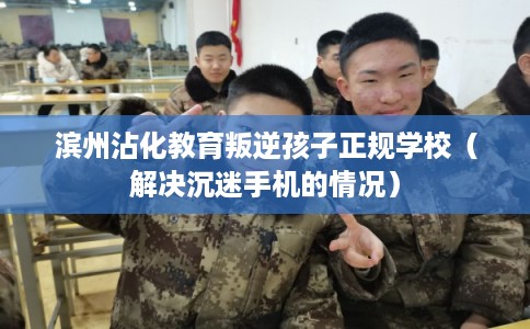 滨州沾化教育叛逆孩子正规学校（解决沉迷手机的情况）