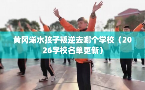 黄冈浠水孩子叛逆去哪个学校（2026学校名单更新）