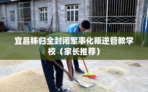 宜昌秭归全封闭军事化叛逆管教学校（家长推荐）