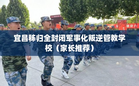 宜昌秭归全封闭军事化叛逆管教学校（家长推荐）