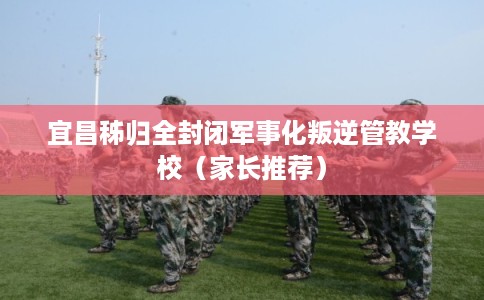 宜昌秭归全封闭军事化叛逆管教学校（家长推荐）