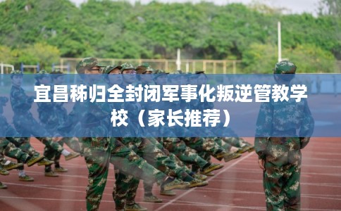 宜昌秭归全封闭军事化叛逆管教学校（家长推荐）