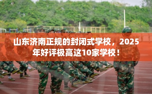 山东济南正规的封闭式学校，2025年好评极高这10家学校！
